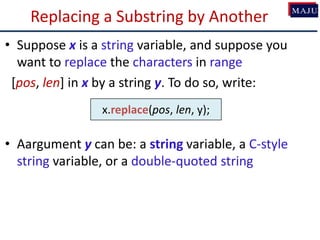 Replacing a Substring by Another
• Suppose x is a string variable, and suppose you
want to replace the characters in range
[pos, len] in x by a string y. To do so, write:
• Aargument y can be: a string variable, a C-style
string variable, or a double-quoted string
x.replace(pos, len, y);
 