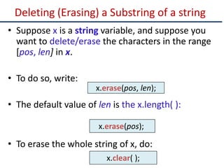 Deleting (Erasing) a Substring of a string
• Suppose x is a string variable, and suppose you
want to delete/erase the characters in the range
[pos, len] in x.
• To do so, write:
• The default value of len is the x.length( ):
• To erase the whole string of x, do:
x.erase(pos, len);
x.clear( );
x.erase(pos);
 