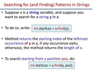 Searching for (and Finding) Patterns in Strings
• Suppose x is a string variable, and suppose you
want to search for a string y in x.
• To do so, write:
• Method returns the starting index of the leftmost
occurrence of y in x, if any occurrence exits;
otherwise, the method returns the length of x.
• To search starting from a position pos, do:
int startLoc = x.find(y);
int startLoc = x.find(y, pos);
 
