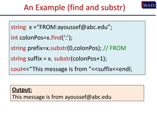 An Example (find and substr)
string x =“FROM:ayoussef@abc.edu”;
int colonPos=x.find(‘:’);
string prefix=x.substr(0,colonPos); // FROM
string suffix = x. substr(colonPos+1);
cout<<“This message is from ”<<suffix<<endl;
Output:
This message is from ayoussef@abc.edu
 