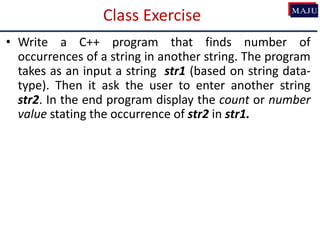 Class Exercise
• Write a C++ program that finds number of
occurrences of a string in another string. The program
takes as an input a string str1 (based on string data-
type). Then it ask the user to enter another string
str2. In the end program display the count or number
value stating the occurrence of str2 in str1.
 