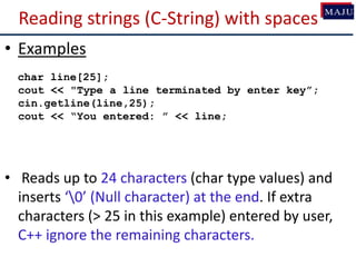 Reading strings (C-String) with spaces
• Examples
char line[25];
cout << "Type a line terminated by enter key”;
cin.getline(line,25);
cout << “You entered: ” << line;
• Reads up to 24 characters (char type values) and
inserts ‘0’ (Null character) at the end. If extra
characters (> 25 in this example) entered by user,
C++ ignore the remaining characters.
 