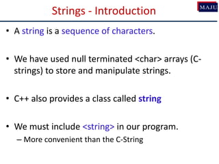 Strings - Introduction
• A string is a sequence of characters.
• We have used null terminated <char> arrays (C-
strings) to store and manipulate strings.
• C++ also provides a class called string
• We must include <string> in our program.
– More convenient than the C-String
 