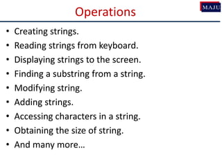 Operations
• Creating strings.
• Reading strings from keyboard.
• Displaying strings to the screen.
• Finding a substring from a string.
• Modifying string.
• Adding strings.
• Accessing characters in a string.
• Obtaining the size of string.
• And many more…
 