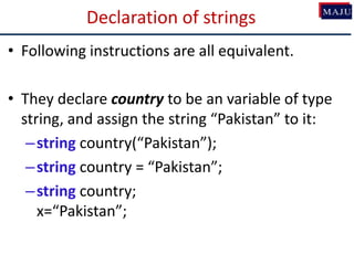 Declaration of strings
• Following instructions are all equivalent.
• They declare country to be an variable of type
string, and assign the string “Pakistan” to it:
–string country(“Pakistan”);
–string country = “Pakistan”;
–string country;
x=“Pakistan”;
 