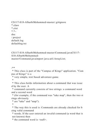 CS117-S18-AlharbiMohammed-master/.gitignore
*.class
*.ctxt
*.*~
doc
/.project
default.log
defaultlog.txt
CS117-S18-AlharbiMohammed-master/Command.javaCS117-
S18-AlharbiMohammed-
master/Command.javaimport java.util.ArrayList;
/**
* This class is part of the "Campus of Kings" application. "Cam
pus of Kings" is a
* very simple, text based adventure game.
*
* This class holds information about a command that was issue
d by the user. A
* command currently consists of two strings: a command word
and a second word
* (for example, if the command was "take map", then the two st
rings obviously
* are "take" and "map").
*
* The way this is used is: Commands are already checked for b
eing valid command
* words. If the user entered an invalid command (a word that is
not known) then
* the command word is <null>.
 