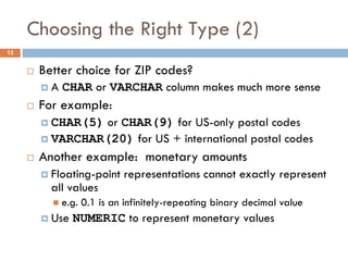 Choosing the Right Type (2)
¨ Better choice for ZIP codes?
¤ A CHAR or VARCHAR column makes much more sense
¨ For example:
¤ CHAR(5) or CHAR(9) for US-only postal codes
¤ VARCHAR(20) for US + international postal codes
¨ Another example: monetary amounts
¤ Floating-point representations cannot exactly represent
all values
n e.g. 0.1 is an infinitely-repeating binary decimal value
¤ Use NUMERIC to represent monetary values
13
 