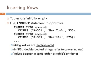 Inserting Rows
¨ Tables are initially empty
¨ Use INSERT statement to add rows
INSERT INTO account
VALUES ('A-301', 'New York', 350);
INSERT INTO account
VALUES ('A-307', 'Seattle', 275);
...
¤ String values are single-quoted
¤ (In SQL, double-quoted strings refer to column names)
¤ Values appear in same order as table’s attributes
15
 