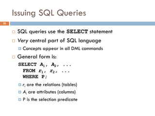 Issuing SQL Queries
¨ SQL queries use the SELECT statement
¨ Very central part of SQL language
¤ Concepts appear in all DML commands
¨ General form is:
SELECT A1, A2, ...
FROM r1, r2, ...
WHERE P;
¤ ri are the relations (tables)
¤ Ai are attributes (columns)
¤ P is the selection predicate
20
 