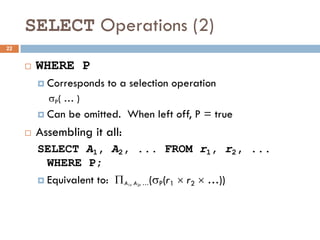 SELECT Operations (2)
¨ WHERE P
¤ Corresponds to a selection operation
sP( … )
¤ Can be omitted. When left off, P = true
¨ Assembling it all:
SELECT A1, A2, ... FROM r1, r2, ...
WHERE P;
¤ Equivalent to: P (sP(r1 ´ r2 ´ …))
A1, A2, …
22
 