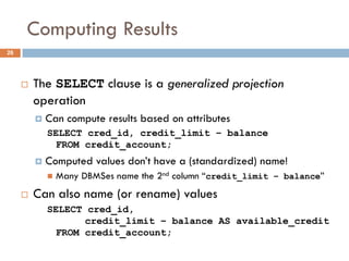 Computing Results
¨ The SELECT clause is a generalized projection
operation
¤ Can compute results based on attributes
SELECT cred_id, credit_limit – balance
FROM credit_account;
¤ Computed values don’t have a (standardized) name!
n Many DBMSes name the 2nd column “credit_limit – balance”
¨ Can also name (or rename) values
SELECT cred_id,
credit_limit – balance AS available_credit
FROM credit_account;
26
 