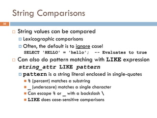 String Comparisons
¨ String values can be compared
¤ Lexicographic comparisons
¤ Often, the default is to ignore case!
SELECT 'HELLO' = 'hello'; -- Evaluates to true
¨ Can also do pattern matching with LIKE expression
string_attr LIKE pattern
¤ pattern is a string literal enclosed in single-quotes
n % (percent) matches a substring
n _ (underscore) matches a single character
n Can escape % or _ with a backslash 
n LIKE does case-sensitive comparisons
30
 