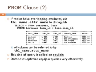 FROM Clause (2)
¨ If tables have overlapping attributes, use
tbl_name.attr_name to distinguish
SELECT * FROM borrower, loan
WHERE borrower.loan_id = loan.loan_id;
¤ All columns can be referred to by
tbl_name.attr_name
¨ This kind of query is called an equijoin
¨ Databases optimize equijoin queries very effectively.
+-----------+---------+---------+---------------+---------+
| cust_name | loan_id | loan_id | branch_name | amount |
+-----------+---------+---------+---------------+---------+
| Jackson | L-419 | L-419 | Seattle | 2900.00 |
| Lewis | L-421 | L-421 | San Francisco | 7500.00 |
| Anderson | L-437 | L-437 | Las Vegas | 4300.00 |
| Smith | L-445 | L-445 | Los Angeles | 2000.00 |
+-----------+---------+---------+---------------+---------+
34
 