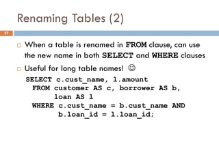Renaming Tables (2)
¨ When a table is renamed in FROM clause, can use
the new name in both SELECT and WHERE clauses
¨ Useful for long table names! J
SELECT c.cust_name, l.amount
FROM customer AS c, borrower AS b,
loan AS l
WHERE c.cust_name = b.cust_name AND
b.loan_id = l.loan_id;
37
 