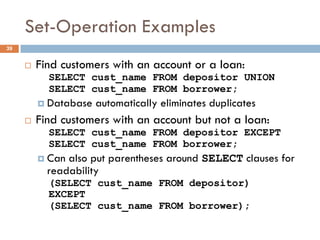 Set-Operation Examples
¨ Find customers with an account or a loan:
SELECT cust_name FROM depositor UNION
SELECT cust_name FROM borrower;
¤ Database automatically eliminates duplicates
¨ Find customers with an account but not a loan:
SELECT cust_name FROM depositor EXCEPT
SELECT cust_name FROM borrower;
¤ Can also put parentheses around SELECT clauses for
readability
(SELECT cust_name FROM depositor)
EXCEPT
(SELECT cust_name FROM borrower);
39
 