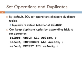 Set Operations and Duplicates
¨ By default, SQL set-operations eliminate duplicate
tuples
¤ Opposite to default behavior of SELECT!
¨ Can keep duplicate tuples by appending ALL to
set operation:
select1 UNION ALL select2 ;
select1 INTERSECT ALL select2 ;
select1 EXCEPT ALL select2 ;
40
 