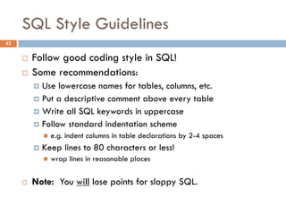 SQL Style Guidelines
¨ Follow good coding style in SQL!
¨ Some recommendations:
¤ Use lowercase names for tables, columns, etc.
¤ Put a descriptive comment above every table
¤ Write all SQL keywords in uppercase
¤ Follow standard indentation scheme
n e.g. indent columns in table declarations by 2-4 spaces
¤ Keep lines to 80 characters or less!
n wrap lines in reasonable places
¨ Note: You will lose points for sloppy SQL.
43
 