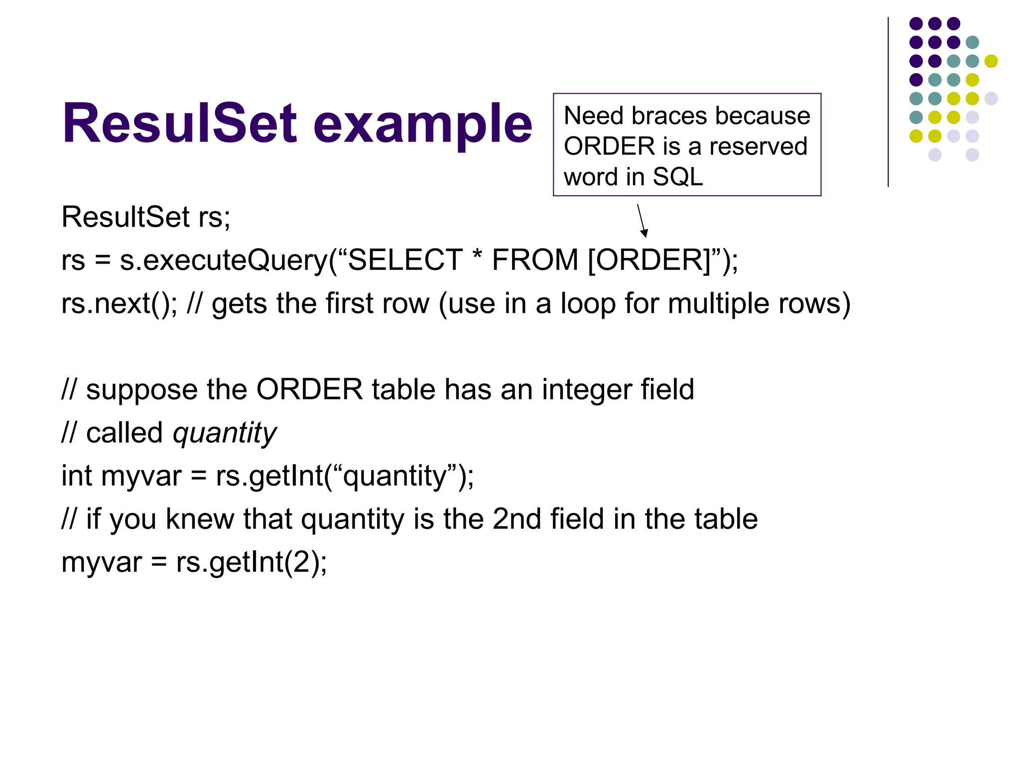 ResulSet example
ResultSet rs;
rs = s.executeQuery(“SELECT * FROM [ORDER]”);
rs.next(); // gets the first row (use in a loop for multiple rows)
// suppose the ORDER table has an integer field
// called quantity
int myvar = rs.getInt(“quantity”);
// if you knew that quantity is the 2nd field in the table
myvar = rs.getInt(2);
Need braces because
ORDER is a reserved
word in SQL
 