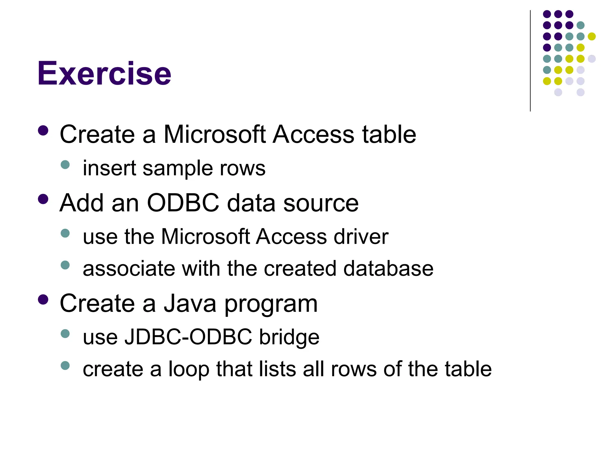 Exercise
 Create a Microsoft Access table
 insert sample rows
 Add an ODBC data source
 use the Microsoft Access driver
 associate with the created database
 Create a Java program
 use JDBC-ODBC bridge
 create a loop that lists all rows of the table
 