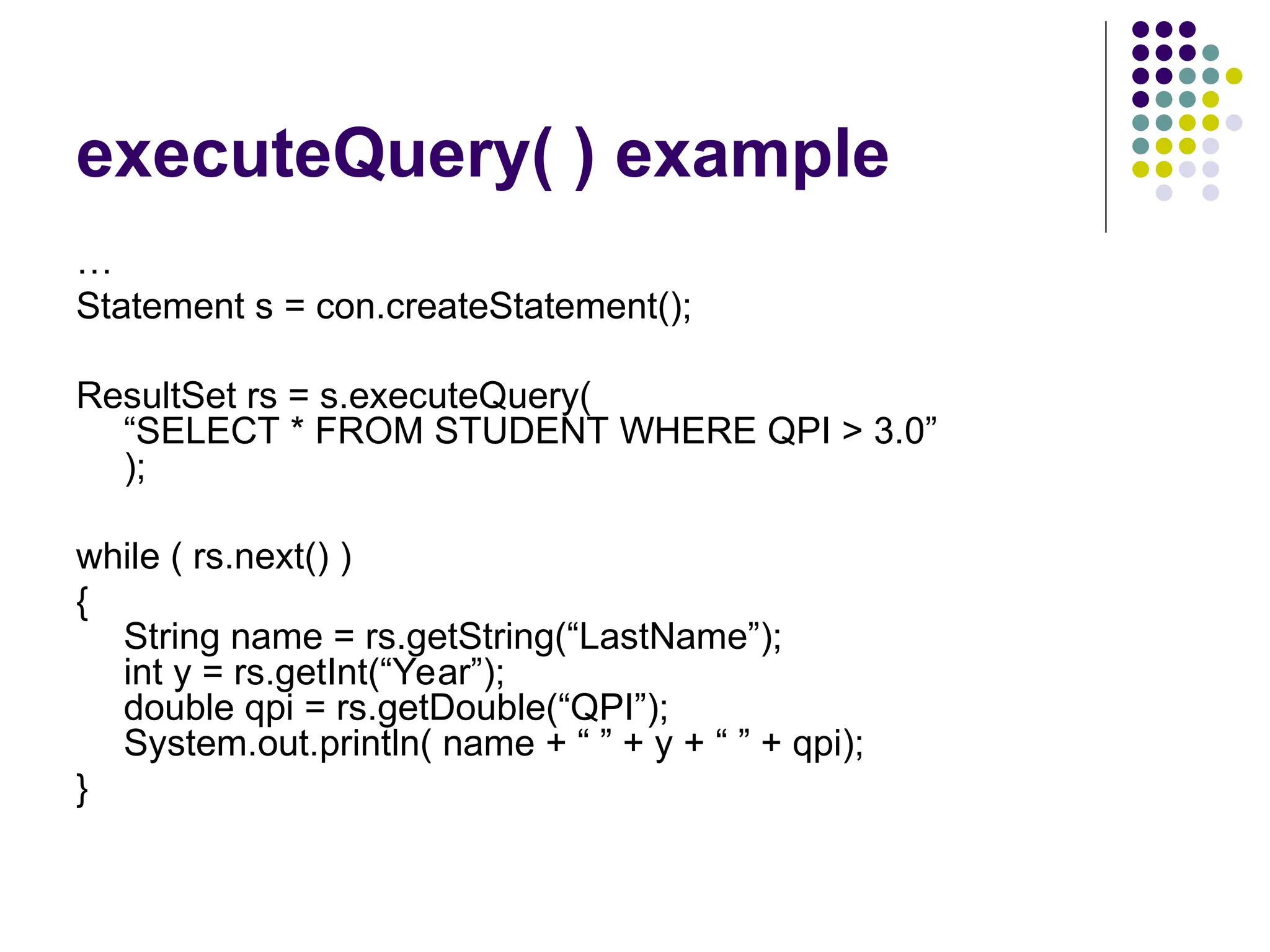 executeQuery( ) example
…
Statement s = con.createStatement();
ResultSet rs = s.executeQuery(
“SELECT * FROM STUDENT WHERE QPI > 3.0”
);
while ( rs.next() )
{
String name = rs.getString(“LastName”);
int y = rs.getInt(“Year”);
double qpi = rs.getDouble(“QPI”);
System.out.println( name + “ ” + y + “ ” + qpi);
}
 