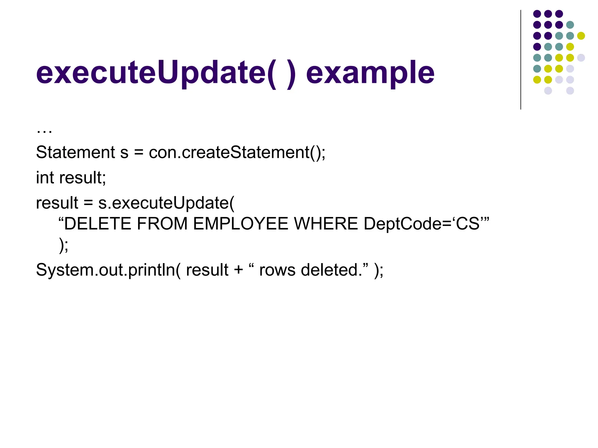 executeUpdate( ) example
…
Statement s = con.createStatement();
int result;
result = s.executeUpdate(
“DELETE FROM EMPLOYEE WHERE DeptCode=‘CS’”
);
System.out.println( result + “ rows deleted.” );
 