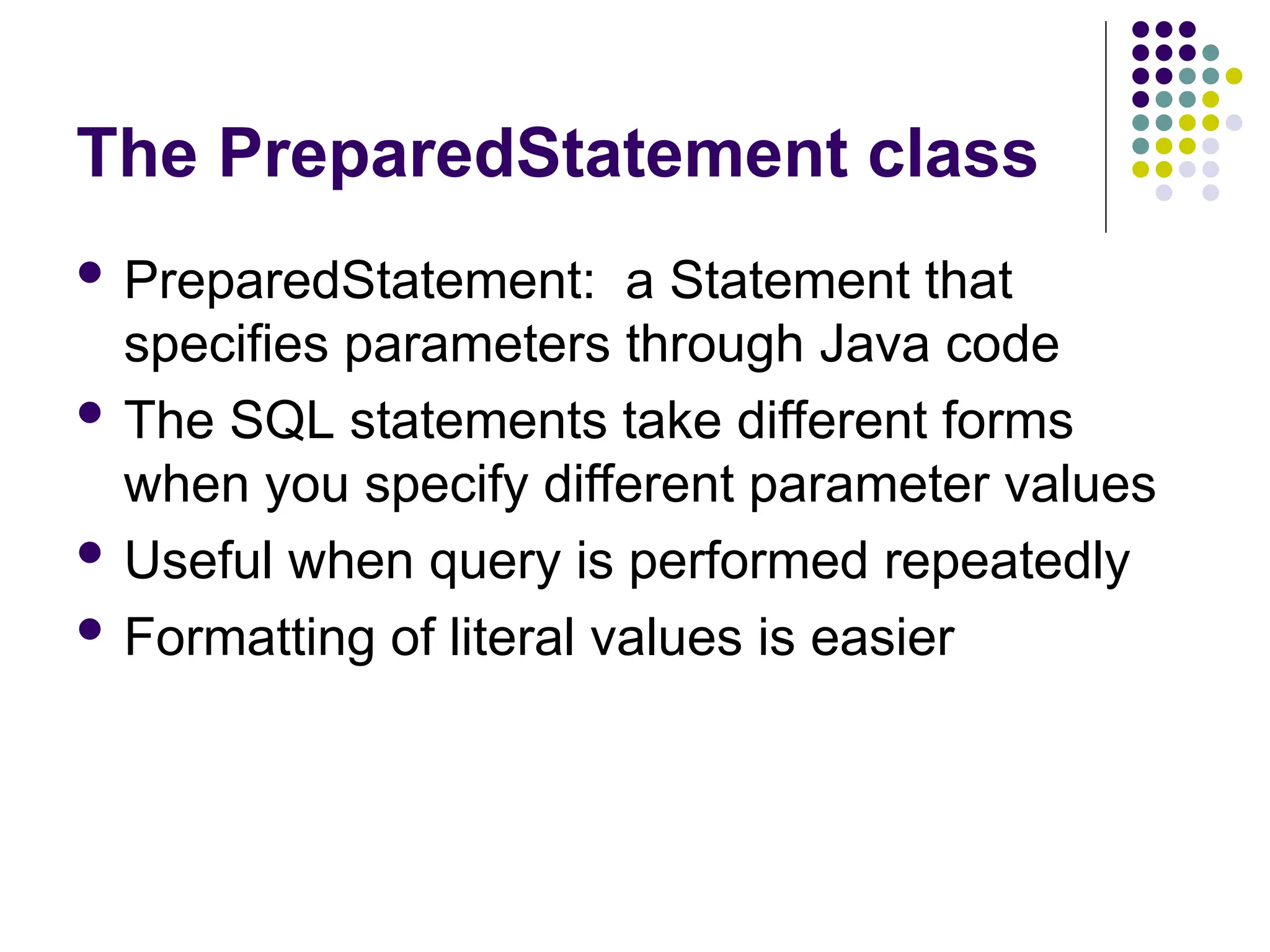 The PreparedStatement class
 PreparedStatement: a Statement that
specifies parameters through Java code
 The SQL statements take different forms
when you specify different parameter values
 Useful when query is performed repeatedly
 Formatting of literal values is easier
 