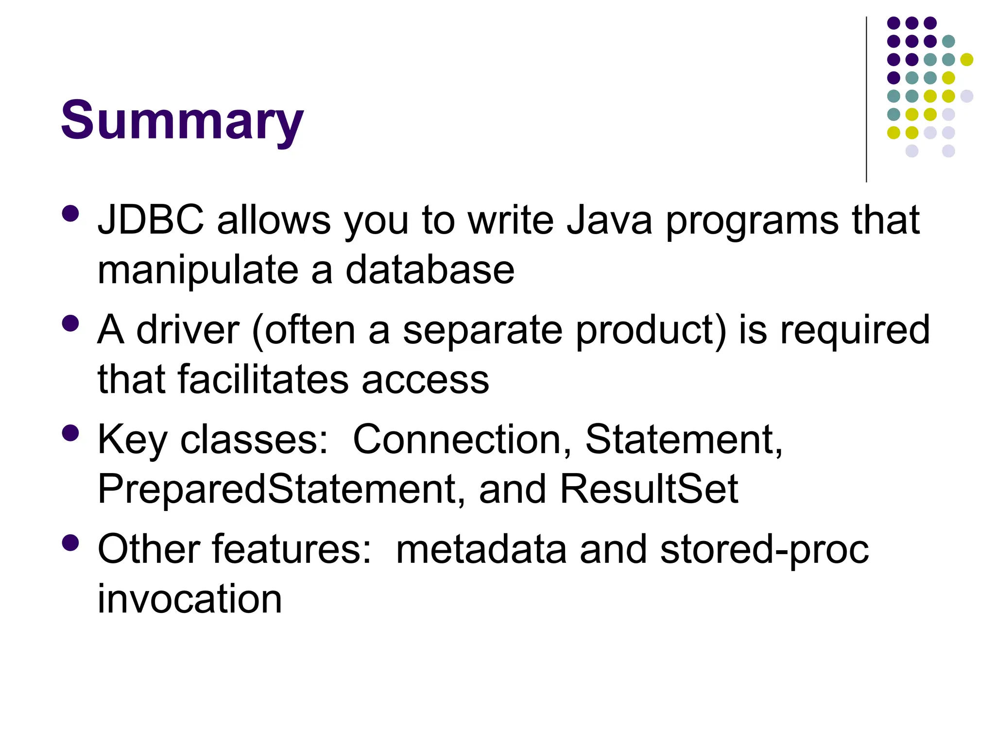 Summary
 JDBC allows you to write Java programs that
manipulate a database
 A driver (often a separate product) is required
that facilitates access
 Key classes: Connection, Statement,
PreparedStatement, and ResultSet
 Other features: metadata and stored-proc
invocation
 