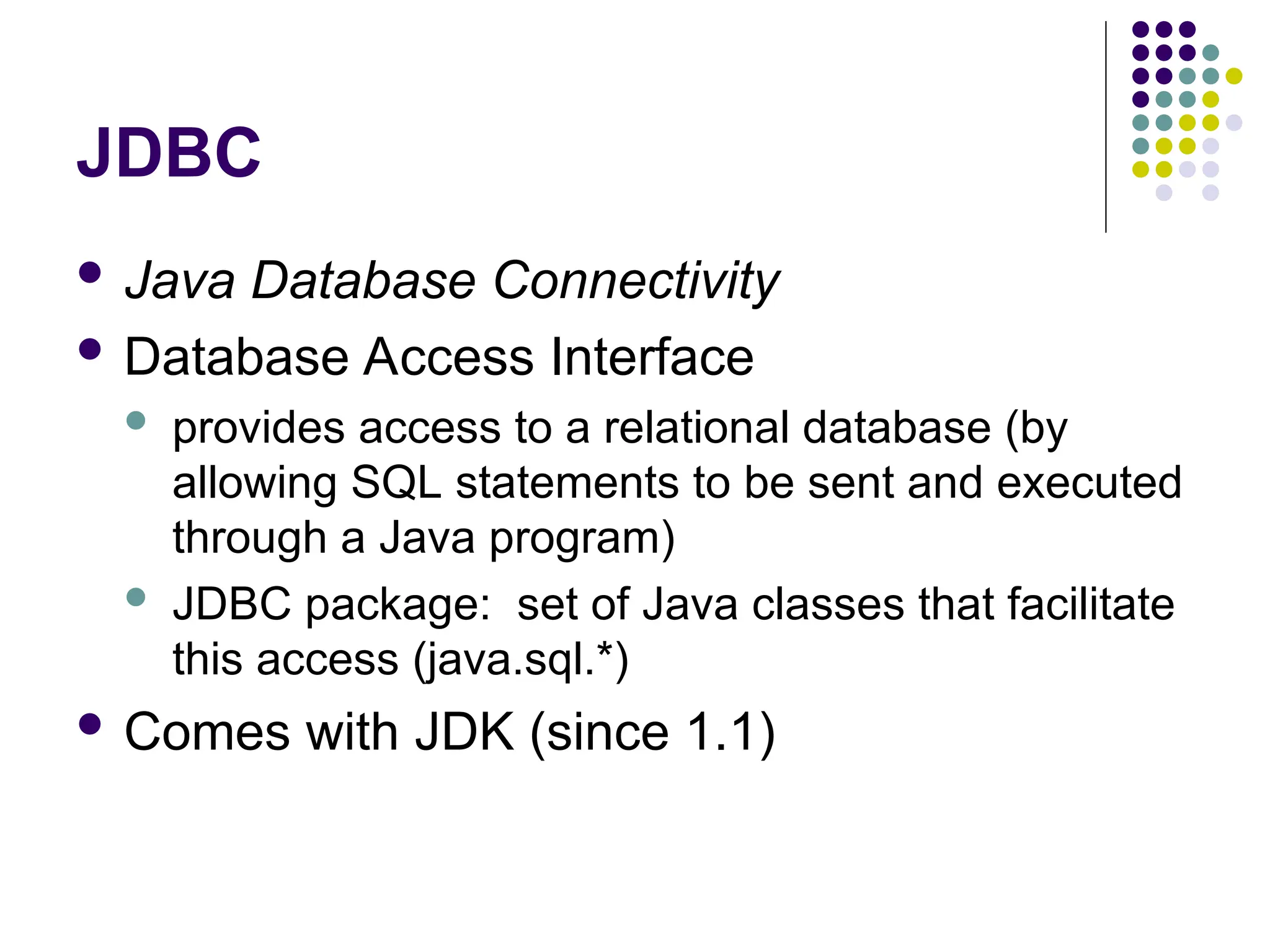 JDBC
 Java Database Connectivity
 Database Access Interface
 provides access to a relational database (by
allowing SQL statements to be sent and executed
through a Java program)
 JDBC package: set of Java classes that facilitate
this access (java.sql.*)
 Comes with JDK (since 1.1)
 