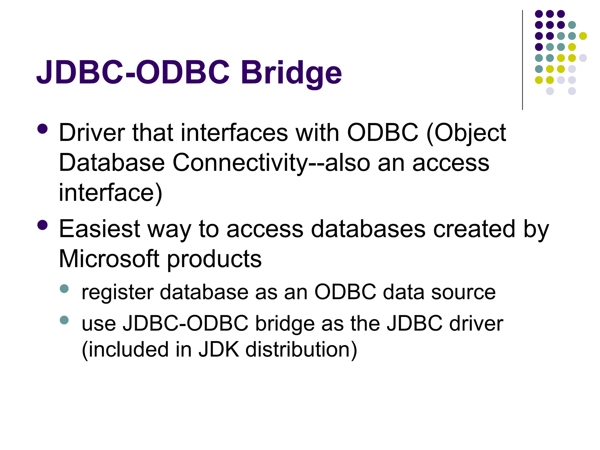 JDBC-ODBC Bridge
 Driver that interfaces with ODBC (Object
Database Connectivity--also an access
interface)
 Easiest way to access databases created by
Microsoft products
 register database as an ODBC data source
 use JDBC-ODBC bridge as the JDBC driver
(included in JDK distribution)
 