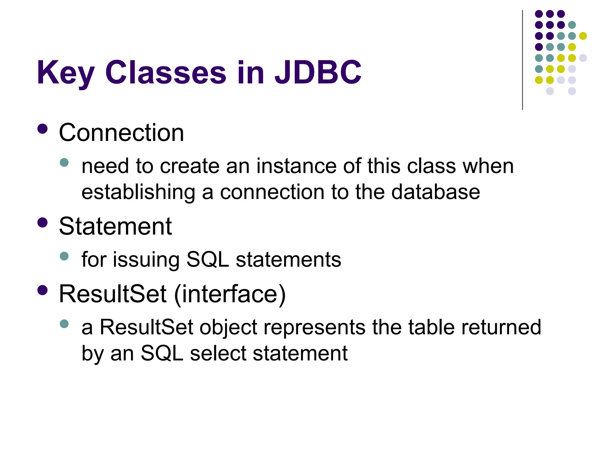 Key Classes in JDBC
 Connection
 need to create an instance of this class when
establishing a connection to the database
 Statement
 for issuing SQL statements
 ResultSet (interface)
 a ResultSet object represents the table returned
by an SQL select statement
 