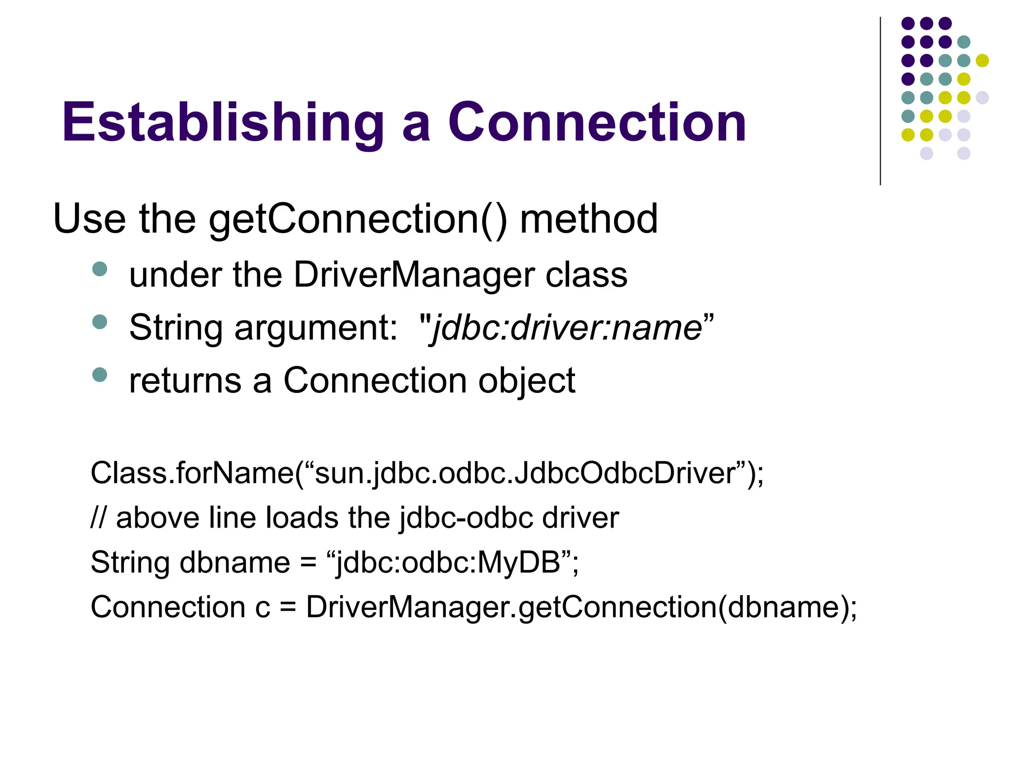 Establishing a Connection
Use the getConnection() method
 under the DriverManager class
 String argument: "jdbc:driver:name”
 returns a Connection object
Class.forName(“sun.jdbc.odbc.JdbcOdbcDriver”);
// above line loads the jdbc-odbc driver
String dbname = “jdbc:odbc:MyDB”;
Connection c = DriverManager.getConnection(dbname);
 