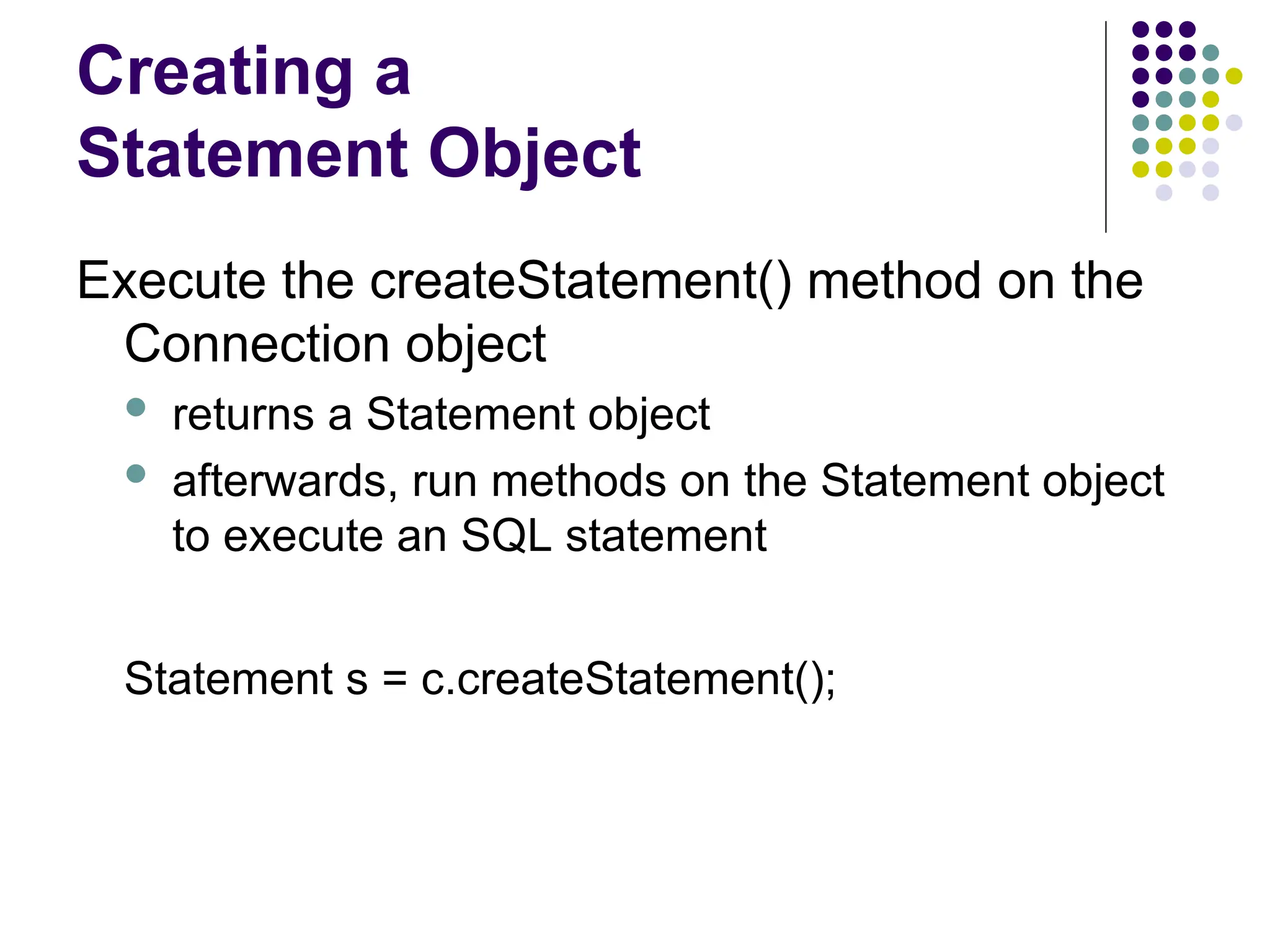 Creating a
Statement Object
Execute the createStatement() method on the
Connection object
 returns a Statement object
 afterwards, run methods on the Statement object
to execute an SQL statement
Statement s = c.createStatement();
 