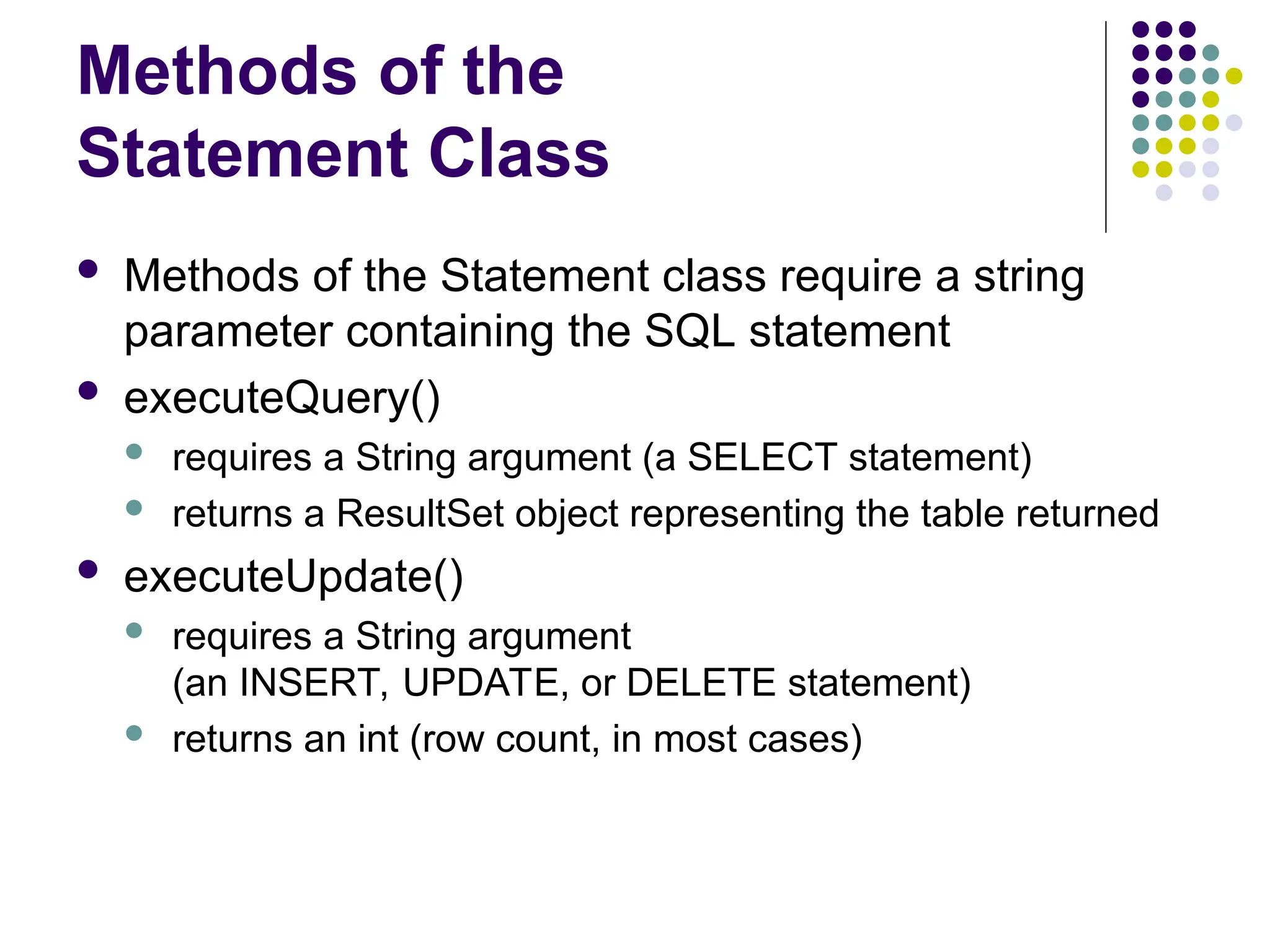 Methods of the
Statement Class
 Methods of the Statement class require a string
parameter containing the SQL statement
 executeQuery()
 requires a String argument (a SELECT statement)
 returns a ResultSet object representing the table returned
 executeUpdate()
 requires a String argument
(an INSERT, UPDATE, or DELETE statement)
 returns an int (row count, in most cases)
 
