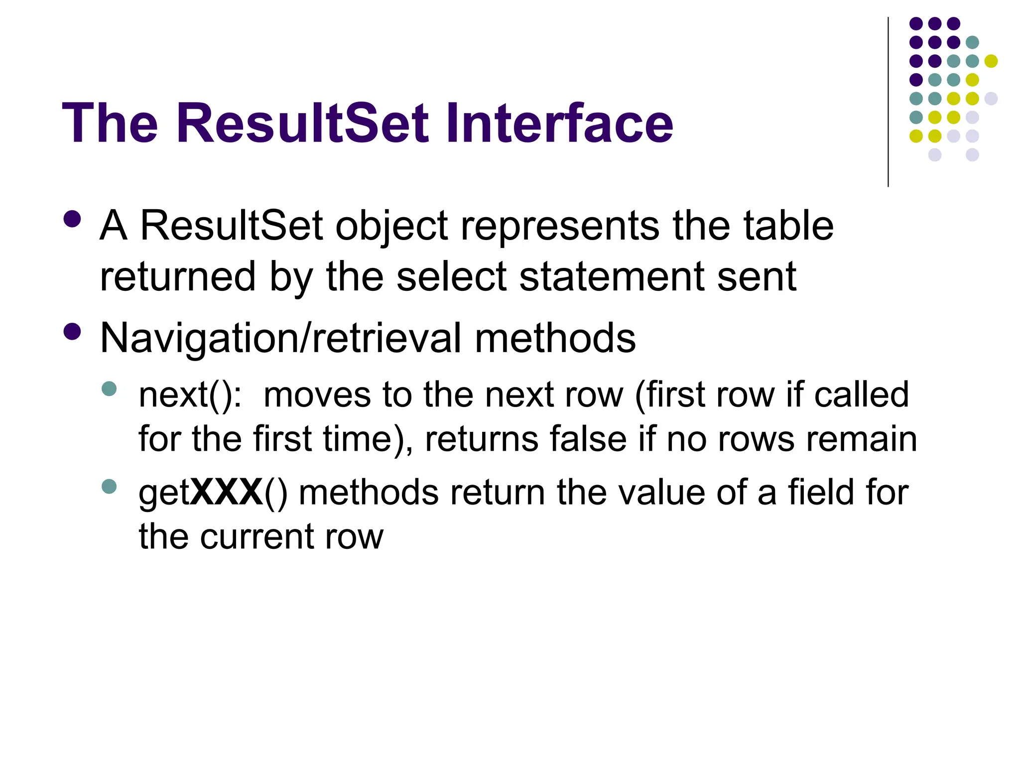 The ResultSet Interface
 A ResultSet object represents the table
returned by the select statement sent
 Navigation/retrieval methods
 next(): moves to the next row (first row if called
for the first time), returns false if no rows remain
 getXXX() methods return the value of a field for
the current row
 
