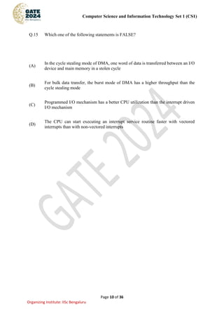 Computer Science and Information Technology Set 1 (CS1)
Page 10 of 36
Organizing Institute: IISc Bengaluru
Q.15 Which one of the following statements is FALSE?
(A)
In the cycle stealing mode of DMA, one word of data is transferred between an I/O
device and main memory in a stolen cycle
(B)
For bulk data transfer, the burst mode of DMA has a higher throughput than the
cycle stealing mode
(C)
Programmed I/O mechanism has a better CPU utilization than the interrupt driven
I/O mechanism
(D)
The CPU can start executing an interrupt service routine faster with vectored
interrupts than with non-vectored interrupts
 