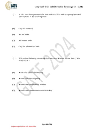 Computer Science and Information Technology Set 1 (CS1)
Page 15 of 36
Organizing Institute: IISc Bengaluru
Q.21 In a B+ tree, the requirement of at least half-full (50%) node occupancy is relaxed
for which one of the following cases?
(A) Only the root node
(B) All leaf nodes
(C) All internal nodes
(D) Only the leftmost leaf node
Q.22 Which of the following statements about a relation R in first normal form (1NF)
is/are TRUE ?
(A) R can have a multi-attribute key
(B) R cannot have a foreign key
(C) R cannot have a composite attribute
(D) R cannot have more than one candidate key
 