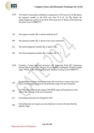 Computer Science and Information Technology Set 1 (CS1)
Page 19 of 36
Organizing Institute: IISc Bengaluru
Q.29 TCP client P successfully establishes a connection to TCP server Q. Let 𝑁𝑃 denote
the sequence number in the SYN sent from P to Q. Let 𝑁𝑄 denote the
acknowledgement number in the SYN ACK from Q to P. Which of the following
statements is/are CORRECT?
(A) The sequence number 𝑁𝑃 is chosen randomly by P
(B) The sequence number 𝑁𝑃 is always 0 for a new connection
(C) The acknowledgement number 𝑁𝑄 is equal to 𝑁𝑃
(D) The acknowledgement number 𝑁𝑄 is equal to 𝑁𝑃 + 1
Q.30 Consider a 5-stage pipelined processor with Instruction Fetch (IF), Instruction
Decode (ID), Execute (EX), Memory Access (MEM), and Register Writeback (WB)
stages. Which of the following statements about forwarding is/are CORRECT?
(A)
In a pipelined execution, forwarding means the result from a source stage of an
earlier instruction is passed on to the destination stage of a later instruction
(B)
In forwarding, data from the output of the MEM stage can be passed on to the
input of the EX stage of the next instruction
(C) Forwarding cannot prevent all pipeline stalls
(D)
Forwarding does not require any extra hardware to retrieve the data from the
pipeline stages
 