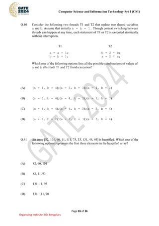 Computer Science and Information Technology Set 1 (CS1)
Page 26 of 36
Organizing Institute: IISc Bengaluru
Q.40 Consider the following two threads T1 and T2 that update two shared variables
a and b. Assume that initially a = b = 1. Though context switching between
threads can happen at any time, each statement of T1 or T2 is executed atomically
without interruption.
T1 T2
a = a + 1; b = 2 * b;
b = b + 1; a = 2 * a;
Which one of the following options lists all the possible combinations of values of
a and b after both T1 and T2 finish execution?
(A) (a = 4, b = 4); (a = 3, b = 3); (a = 4, b = 3)
(B) (a = 3, b = 4); (a = 4, b = 3); (a = 3, b = 3)
(C) (a = 4, b = 4); (a = 4, b = 3); (a = 3, b = 4)
(D) (a = 2, b = 2); (a = 2, b = 3); (a = 3, b = 4)
Q.41 An array [82, 101, 90, 11, 111, 75, 33, 131, 44, 93] is heapified. Which one of the
following options represents the first three elements in the heapified array?
(A) 82, 90, 101
(B) 82, 11, 93
(C) 131, 11, 93
(D) 131, 111, 90
 