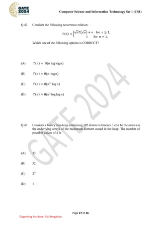 Computer Science and Information Technology Set 1 (CS1)
Page 27 of 36
Organizing Institute: IISc Bengaluru
Q.42 Consider the following recurrence relation:
𝑇(𝑛) = {√𝑛𝑇(√𝑛) + 𝑛 for 𝑛 ≥ 1,
1 for 𝑛 = 1.
Which one of the following options is CORRECT?
(A) 𝑇(𝑛) = Θ(𝑛 log log 𝑛)
(B) 𝑇(𝑛) = Θ(𝑛 log 𝑛)
(C) 𝑇(𝑛) = Θ(𝑛2
log 𝑛)
(D) 𝑇(𝑛) = Θ(𝑛2
log log 𝑛)
Q.43 Consider a binary min-heap containing 105 distinct elements. Let 𝑘 be the index (in
the underlying array) of the maximum element stored in the heap. The number of
possible values of 𝑘 is
(A) 53
(B) 52
(C) 27
(D) 1
 