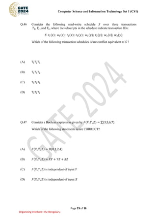 Computer Science and Information Technology Set 1 (CS1)
Page 29 of 36
Organizing Institute: IISc Bengaluru
Q.46 Consider the following read-write schedule 𝑆 over three transactions
𝑇1, 𝑇2, and 𝑇3, where the subscripts in the schedule indicate transaction IDs:
𝑆: 𝑟1(𝑧); 𝑤1(𝑧); 𝑟2(𝑥); 𝑟3(𝑦); 𝑤3(𝑦); 𝑟2(𝑦); 𝑤2(𝑥); 𝑤2(𝑦);
Which of the following transaction schedules is/are conflict equivalent to 𝑆 ?
(A) 𝑇1𝑇2𝑇3
(B) 𝑇1𝑇3𝑇2
(C) 𝑇3𝑇2𝑇1
(D) 𝑇3𝑇1𝑇2
Q.47 Consider a Boolean expression given by 𝐹(𝑋, 𝑌, 𝑍) = ∑(3,5,6,7).
Which of the following statements is/are CORRECT?
(A) 𝐹(𝑋, 𝑌, 𝑍) = Π(0,1,2,4)
(B) 𝐹(𝑋, 𝑌, 𝑍) = 𝑋𝑌 + 𝑌𝑍 + 𝑋𝑍
(C) 𝐹(𝑋, 𝑌, 𝑍) is independent of input 𝑌
(D) 𝐹(𝑋, 𝑌, 𝑍) is independent of input 𝑋
 