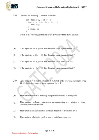 Computer Science and Information Technology Set 1 (CS1)
Page 30 of 36
Organizing Institute: IISc Bengaluru
Q.48 Consider the following C function definition.
int f(int x, int y) {
for (int i=0; i<y; i++) {
x=x+x+y;
}
return x;
}
Which of the following statements is/are TRUE about the above function?
(A) If the inputs are x=20, y=10, then the return value is greater than 220
(B) If the inputs are x=20, y=20, then the return value is greater than 220
(C) If the inputs are x=20, y=10, then the return value is less than 210
(D) If the inputs are x=10, y=20, then the return value is greater than 220
Q.49 Let 𝐴 be any 𝑛 × 𝑚 matrix, where 𝑚 > 𝑛. Which of the following statements is/are
TRUE about the system of linear equations 𝐴𝑥 = 0 ?
(A) There exist at least 𝑚 − 𝑛 linearly independent solutions to this system
(B)
There exist 𝑚 − 𝑛 linearly independent vectors such that every solution is a linear
combination of these vectors
(C) There exists a non-zero solution in which at least 𝑚 − 𝑛 variables are 0
(D) There exists a solution in which at least 𝑛 variables are non-zero
 