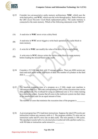 Computer Science and Information Technology Set 1 (CS1)
Page 33 of 36
Organizing Institute: IISc Bengaluru
Q.53 Consider two set-associative cache memory architectures: WBC, which uses the
write back policy, and WTC, which uses the write through policy. Both of them use
the LRU (Least Recently Used) block replacement policy. The cache memory is
connected to the main memory. Which of the following statements is/are TRUE?
(A) A read miss in WBC never evicts a dirty block
(B)
A read miss in WTC never triggers a write back operation of a cache block to
main memory
(C) A write hit in WBC can modify the value of the dirty bit of a cache block
(D)
A write miss in WTC always writes the victim cache block to main memory
before loading the missed block to the cache
Q.54 Consider a 512 GB hard disk with 32 storage surfaces. There are 4096 sectors per
track and each sector holds 1024 bytes of data. The number of cylinders in the hard
disk is _________
Q.55 The baseline execution time of a program on a 2 GHz single core machine is
100 nanoseconds (ns). The code corresponding to 90% of the execution time can be
fully parallelized. The overhead for using an additional core is 10 ns when running
on a multicore system. Assume that all cores in the multicore system run their share
of the parallelized code for an equal amount of time.
The number of cores that minimize the execution time of the program is ________
Q.56 A given program has 25% load/store instructions. Suppose the ideal CPI (cycles per
instruction) without any memory stalls is 2. The program exhibits 2% miss rate on
instruction cache and 8% miss rate on data cache. The miss penalty is 100 cycles.
The speedup (rounded off to two decimal places) achieved with a perfect cache (i.e.,
with NO data or instruction cache misses) is _________
 