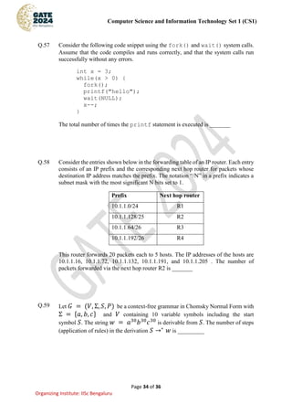 Computer Science and Information Technology Set 1 (CS1)
Page 34 of 36
Organizing Institute: IISc Bengaluru
Q.57 Consider the following code snippet using the fork() and wait() system calls.
Assume that the code compiles and runs correctly, and that the system calls run
successfully without any errors.
int x = 3;
while(x > 0) {
fork();
printf("hello");
wait(NULL);
x--;
}
The total number of times the printf statement is executed is _______
Q.58 Consider the entries shown below in the forwarding table of an IP router. Each entry
consists of an IP prefix and the corresponding next hop router for packets whose
destination IP address matches the prefix. The notation “/N” in a prefix indicates a
subnet mask with the most significant N bits set to 1.
Prefix Next hop router
10.1.1.0/24 R1
10.1.1.128/25 R2
10.1.1.64/26 R3
10.1.1.192/26 R4
This router forwards 20 packets each to 5 hosts. The IP addresses of the hosts are
10.1.1.16, 10.1.1.72, 10.1.1.132, 10.1.1.191, and 10.1.1.205 . The number of
packets forwarded via the next hop router R2 is _______
Q.59 Let 𝐺 = (𝑉, Σ, 𝑆, 𝑃) be a context-free grammar in Chomsky Normal Form with
Σ = {𝑎, 𝑏, 𝑐} and 𝑉 containing 10 variable symbols including the start
symbol 𝑆. The string 𝑤 = 𝑎30
𝑏30
𝑐30
is derivable from 𝑆. The number of steps
(application of rules) in the derivation 𝑆 →∗
𝑤 is _________
 