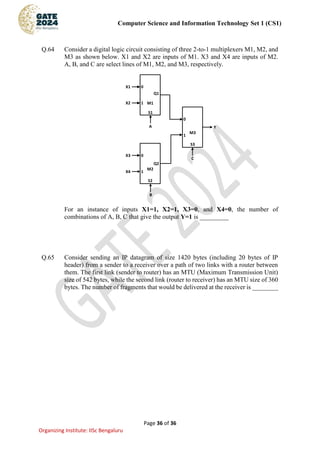 Computer Science and Information Technology Set 1 (CS1)
Page 36 of 36
Organizing Institute: IISc Bengaluru
Q.64 Consider a digital logic circuit consisting of three 2-to-1 multiplexers M1, M2, and
M3 as shown below. X1 and X2 are inputs of M1. X3 and X4 are inputs of M2.
A, B, and C are select lines of M1, M2, and M3, respectively.
M1
M2
M3
A
B
C
1
0
1
0
1
0
X2
X1
X4
X3
Y
Q1
Q2
S1
S2
S3
For an instance of inputs X1=1, X2=1, X3=0, and X4=0, the number of
combinations of A, B, C that give the output Y=1 is _________
Q.65 Consider sending an IP datagram of size 1420 bytes (including 20 bytes of IP
header) from a sender to a receiver over a path of two links with a router between
them. The first link (sender to router) has an MTU (Maximum Transmission Unit)
size of 542 bytes, while the second link (router to receiver) has an MTU size of 360
bytes. The number of fragments that would be delivered at the receiver is ________
 