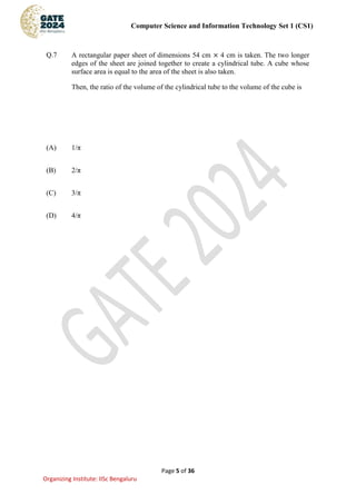 Computer Science and Information Technology Set 1 (CS1)
Page 5 of 36
Organizing Institute: IISc Bengaluru
Q.7 A rectangular paper sheet of dimensions 54 cm × 4 cm is taken. The two longer
edges of the sheet are joined together to create a cylindrical tube. A cube whose
surface area is equal to the area of the sheet is also taken.
Then, the ratio of the volume of the cylindrical tube to the volume of the cube is
(A) 1/π
(B) 2/π
(C) 3/π
(D) 4/π
 