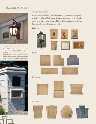 aCCEssoriEs
                                                Finishing Touches
                                                Castia Stone provides a wide selection of accessories designed
                                                to reflect old-world elegance. Choose from an array of corbels,
                                                address blocks, vents, lighting blocks, fluted columns, walls and
                                                keystones to provide a custom look.

                                                BloCKs




It’s All in the Details
Above: A block in Desert Sand paired with
a fixture beckons old-world charm to the
entryway.                                       Caps
beLoW: Adding caps and molding turns the
ordinary into something special. This mailbox
is now a big part of the home’s curb appeal.




                                                Columns




                                                KeYstones




  9
 