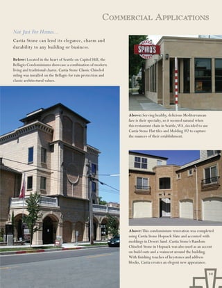 CoMMErCial appliCations
Not Just For Homes...
Castia Stone can lend its elegance, charm and
durability to any building or business.

Below: Located in the heart of Seattle on Capitol Hill, the
Bellagio Condominiums showcase a combination of modern
living and traditional charm. Castia Stone Classic Chiseled
siding was installed on the Bellagio for rain protection and
classic architectural values.




                                                               Above: Serving healthy, delicious Mediterranean
                                                               fare is their specialty, so it seemed natural when
                                                               this restaurant chain in Seattle, WA, decided to use
                                                               Castia Stone Flat tiles and Molding #2 to capture
                                                               the nuances of their establishment.




                                                               Above: This condominium renovation was completed
                                                               using Castia Stone Hopsack Slate and accented with
                                                               moldings in Desert Sand. Castia Stone’s Random
                                                               Chiseled Stone in Hopsack was also used as an accent
                                                               on build outs and a wainscot around the building.
                                                               With finishing touches of keystones and address
                                                               blocks, Castia creates an elegent new appearance.

                                                                                                                      10
 