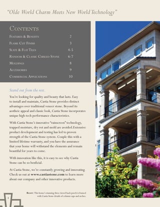 “Olde World Charm Meets New World Technology”

    ContEnts
    Features & BeneFits                                      2
    Flame Cut Finish                                         3
    slate & Flat tiles                                      4-5
    random & ClassiC Chisled stone                          6-7
    moldings                                                 8
    aCCessories                                              9
    CommerCial appliCations                                 10


    Stand out from the rest.
    You’re looking for quality and beauty that lasts. Easy
    to install and maintain, Castia Stone provides distinct
    advantages over traditional veneer stone. Beyond its
    aestheic appeal and classic look, Castia Stone incorporates
    unique high-tech performance characteristics.
    With Castia Stone’s innovative “rainscreen” technology,
    trapped moisture, dry rot and mold are avoided.Extensive
    product development and testing has led to proven
    strength of the Castia Stone system. Couple this with a
    limited lifetime warranty, and you have the assurance
    that your home will withstand the elements and remain
    beautiful for years to come.
    With innovation like this, it is easy to see why Castia
    Stone can be so benficial.
    At Castia Stone, we’re constantly growing and innovating.
    Check us out at www.castiastone.com to learn more
    about our company and other innovative products.


                 Right: This home’s stunning three tiered back porch is framed
                           with Castia Stone details of column caps and arches.
1
 