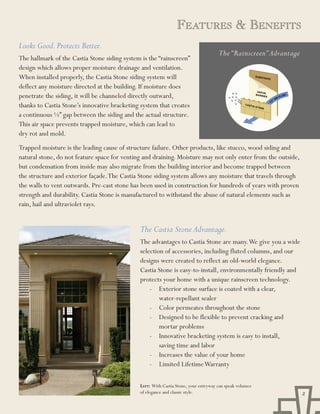FEaturEs & BEnEFits
Looks Good. Protects Better.
                                                                                     The “Rainscreen” Advantage
The hallmark of the Castia Stone siding system is the “rainscreen”
design which allows proper moisture drainage and ventilation.
When installed properly, the Castia Stone siding system will
deflect any moisture directed at the building. If moisture does
penetrate the siding, it will be channeled directly outward,
thanks to Castia Stone’s innovative bracketing system that creates
a continuous ½” gap between the siding and the actual structure.
This air space prevents trapped moisture, which can lead to
dry rot and mold.
Trapped moisture is the leading cause of structure failure. Other products, like stucco, wood siding and
natural stone, do not feature space for venting and draining. Moisture may not only enter from the outside,
but condensation from inside may also migrate from the building interior and become trapped between
the structure and exterior façade. The Castia Stone siding system allows any moisture that travels through
the walls to vent outwards. Pre-cast stone has been used in construction for hundreds of years with proven
strength and durability. Castia Stone is manufactured to withstand the abuse of natural elements such as
rain, hail and ultraviolet rays.


                                              The Castia Stone Advantage.
                                              The advantages to Castia Stone are many. We give you a wide
                                              selection of accessories, including fluted columns, and our
                                              designs were created to reflect an old-world elegance.
                                              Castia Stone is easy-to-install, environmentally friendly and
                                              protects your home with a unique rainscreen technology.
                                                  - Exterior stone surface is coated with a clear,
                                                      water-repellant sealer
                                                  - Color permeates throughout the stone
                                                  - Designed to be flexible to prevent cracking and
                                                      mortar problems
                                                  - Innovative bracketing system is easy to install,
                                                      saving time and labor
                                                  - Increases the value of your home
                                                  - Limited Lifetime Warranty

                                              Left: With Castia Stone, your entryway can speak volumes
                                              of elegance and classic style.                                      2
 
