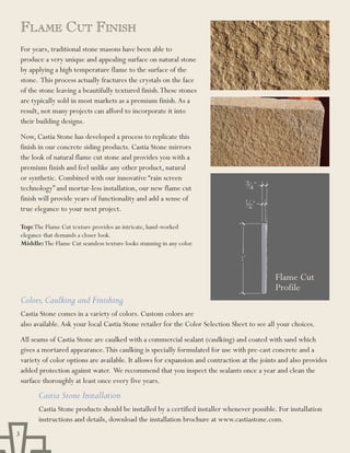 FlaME Cut Finish
    For years, traditional stone masons have been able to
    produce a very unique and appealing surface on natural stone
    by applying a high temperature flame to the surface of the
    stone. This process actually fractures the crystals on the face
    of the stone leaving a beautifully textured finish. These stones
    are typically sold in most markets as a premium finish. As a
    result, not many projects can afford to incorporate it into
    their building designs.
    Now, Castia Stone has developed a process to replicate this
    finish in our concrete siding products. Castia Stone mirrors
    the look of natural flame cut stone and provides you with a
    premium finish and feel unlike any other product, natural
    or synthetic. Combined with our innovative “rain screen
    technology” and mortar-less installation, our new flame cut
    finish will provide years of functionality and add a sense of
    true elegance to your next project.

    Top: The Flame Cut texture provides an intricate, hand-worked
    elegance that demands a closer look.
    Middle: The Flame Cut seamless texture looks stunning in any color.




                                                                                                Flame Cut
                                                                                                Profile
    Colors, Caulking and Finishing
    Castia Stone comes in a variety of colors. Custom colors are
    also available. Ask your local Castia Stone retailer for the Color Selection Sheet to see all your choices.
    All seams of Castia Stone are caulked with a commercial sealant (caulking) and coated with sand which
    gives a mortared appearance. This caulking is specially formulated for use with pre-cast concrete and a
    variety of color options are available. It allows for expansion and contraction at the joints and also provides
    added protection against water. We recommend that you inspect the sealants once a year and clean the
    surface thoroughly at least once every five years.
          Castia Stone Installation
          Castia Stone products should be installed by a certified installer whenever possible. For installation
          instructions and details, download the installation brochure at www.castiastone.com.
3
 